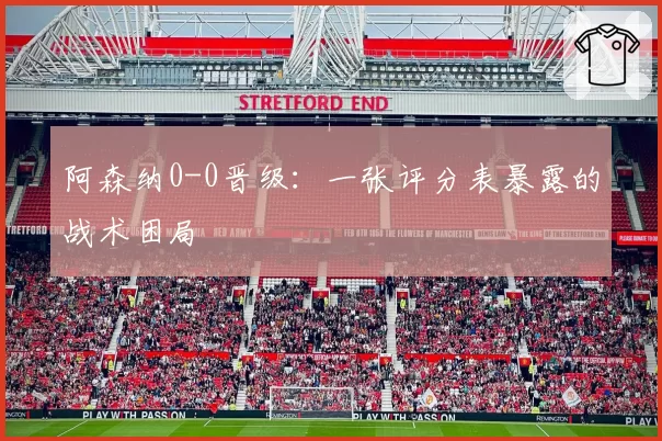 阿森纳0-0晋级：一张评分表暴露的战术困局