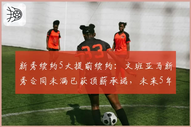 新秀续约5大提前续约:文班亚马新秀合同未满已获顶薪承诺,未来5年2.5亿
