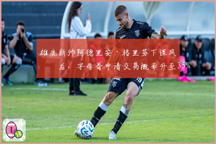 雄鹿新帅阿德里安·格里芬下课风波后,字母哥申请交易概率升至35%