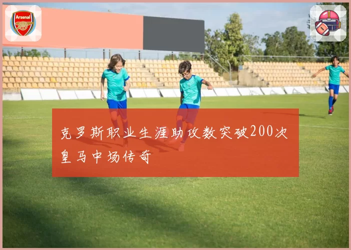 克罗斯职业生涯助攻数突破200次 皇马中场传奇