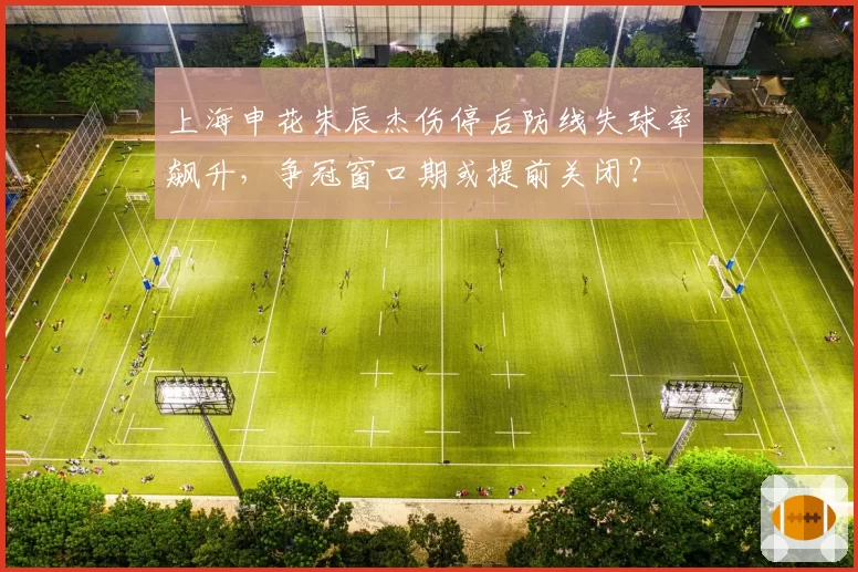 上海申花朱辰杰伤停后防线失球率飙升,争冠窗口期或提前关闭?