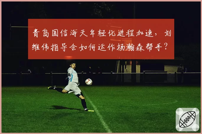 青岛国信海天年轻化进程加速,刘维伟指导会如何运作杨瀚森帮手?