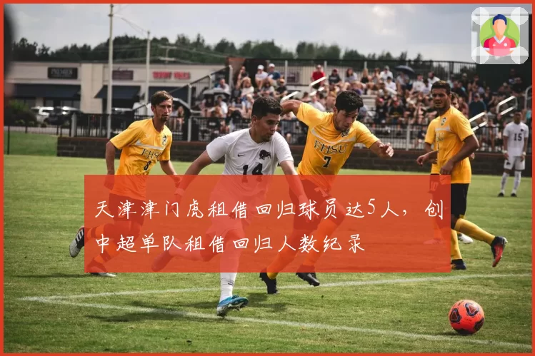 天津津门虎租借回归球员达5人,创中超单队租借回归人数纪录