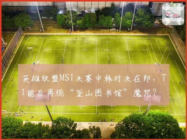 英雄联盟MSI决赛中韩对决在即,T1能否再现“釜山图书馆”魔咒?