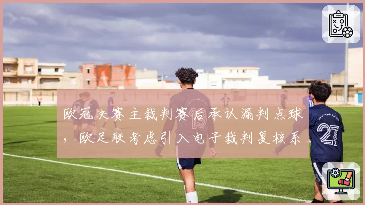 欧冠决赛主裁判赛后承认漏判点球，欧足联考虑引入电子裁判复核系统