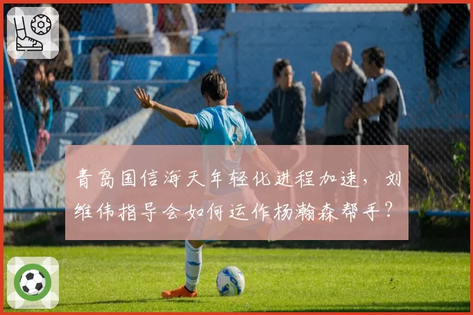 青岛国信海天年轻化进程加速,刘维伟指导会如何运作杨瀚森帮手?