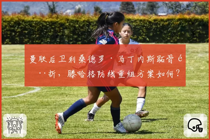 曼联后卫利桑德罗·马丁内斯跖骨骨折,滕哈格防线重组方案如何?