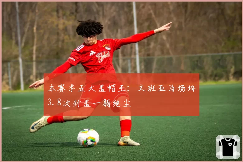 本赛季五大盖帽王：文班亚马场均3.8次封盖一骑绝尘