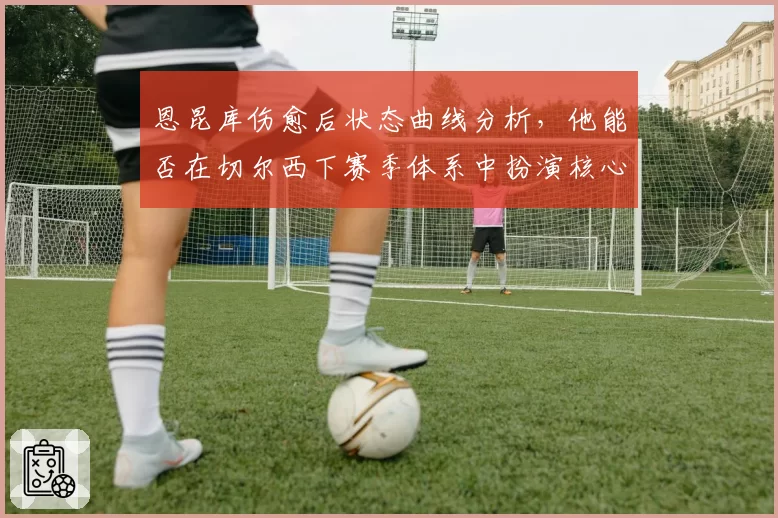 恩昆库伤愈后状态曲线分析，他能否在切尔西下赛季体系中扮演核心？