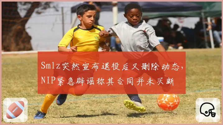 Smlz突然宣布退役后又删除动态,NIP紧急辟谣称其合同并未买断